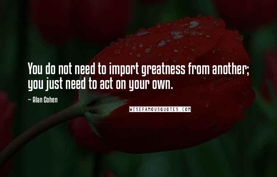 Alan Cohen Quotes: You do not need to import greatness from another; you just need to act on your own.