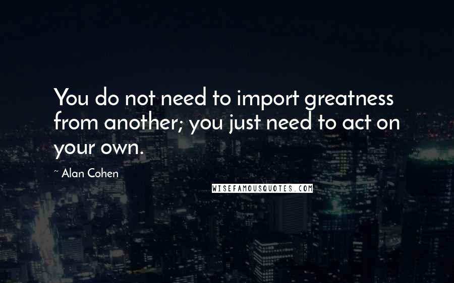 Alan Cohen Quotes: You do not need to import greatness from another; you just need to act on your own.