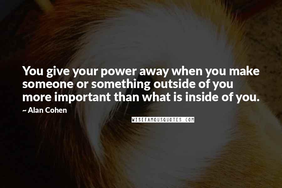 Alan Cohen Quotes: You give your power away when you make someone or something outside of you more important than what is inside of you.
