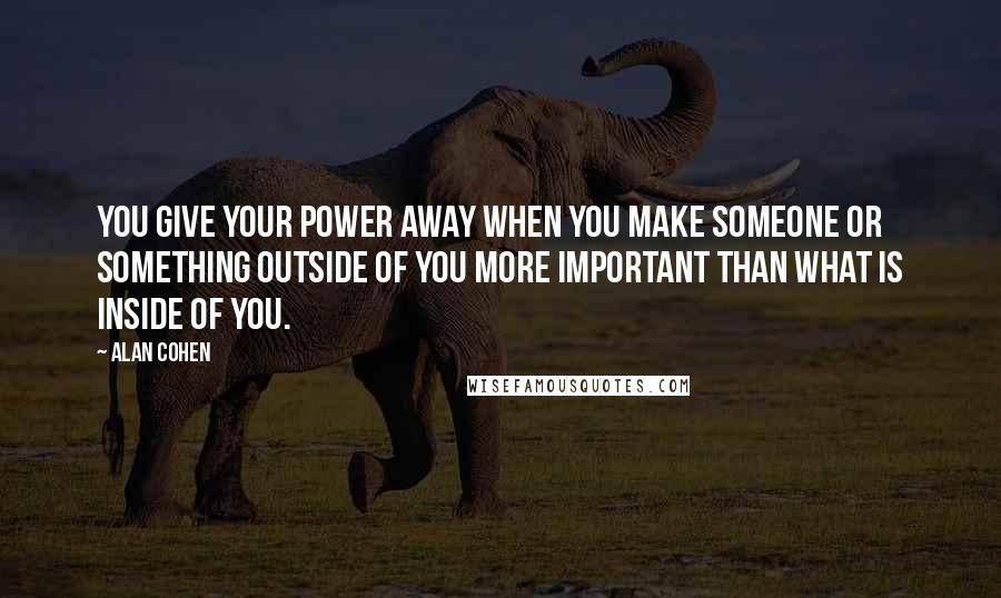 Alan Cohen Quotes: You give your power away when you make someone or something outside of you more important than what is inside of you.