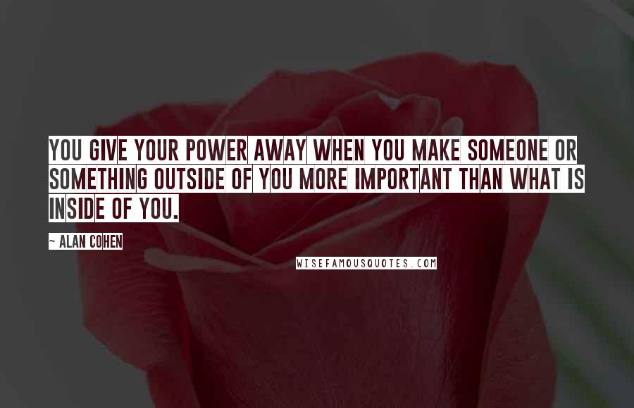 Alan Cohen Quotes: You give your power away when you make someone or something outside of you more important than what is inside of you.