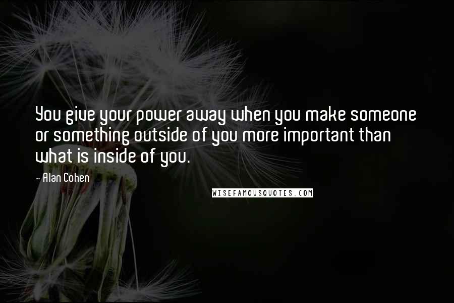 Alan Cohen Quotes: You give your power away when you make someone or something outside of you more important than what is inside of you.