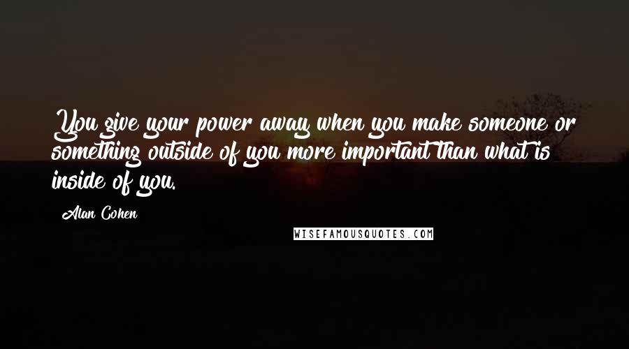 Alan Cohen Quotes: You give your power away when you make someone or something outside of you more important than what is inside of you.