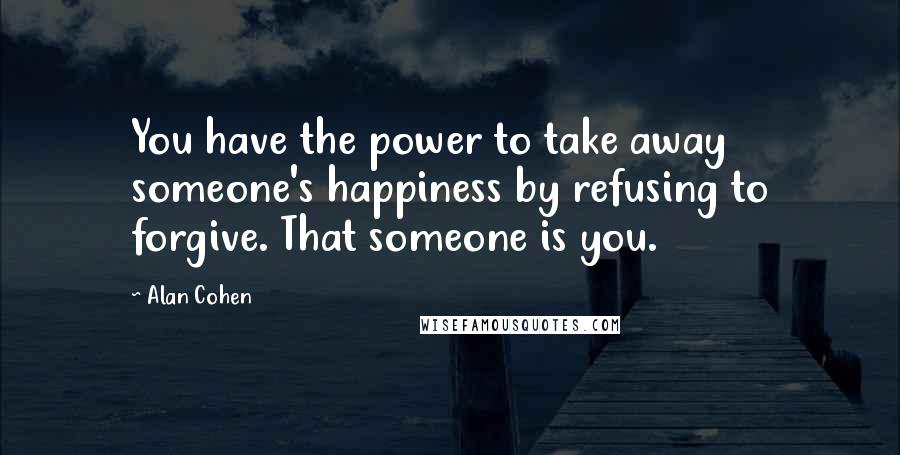 Alan Cohen Quotes: You have the power to take away someone's happiness by refusing to forgive. That someone is you.