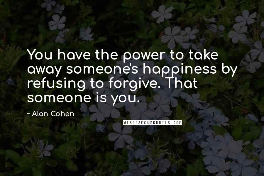 Alan Cohen Quotes: You have the power to take away someone's happiness by refusing to forgive. That someone is you.