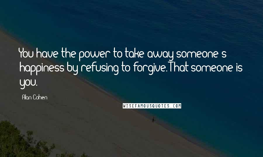 Alan Cohen Quotes: You have the power to take away someone's happiness by refusing to forgive. That someone is you.