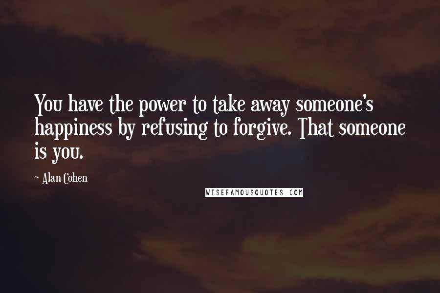 Alan Cohen Quotes: You have the power to take away someone's happiness by refusing to forgive. That someone is you.