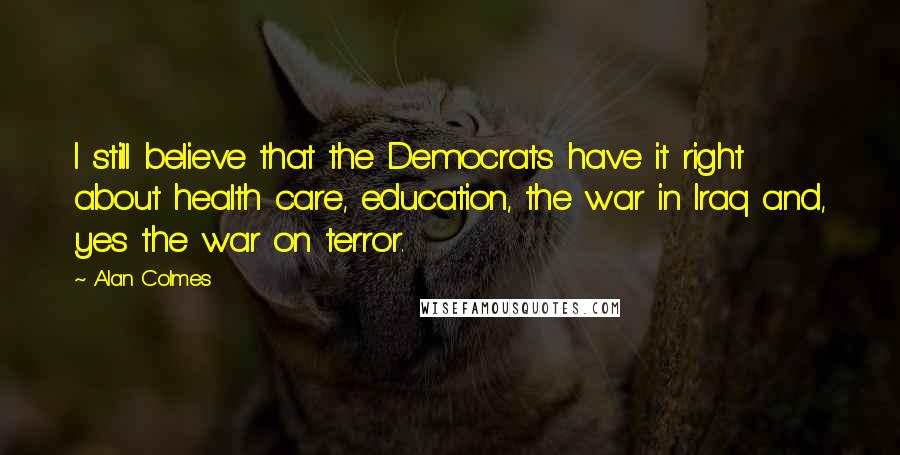 Alan Colmes Quotes: I still believe that the Democrats have it right about health care, education, the war in Iraq and, yes the war on terror.