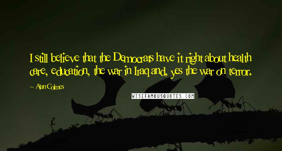 Alan Colmes Quotes: I still believe that the Democrats have it right about health care, education, the war in Iraq and, yes the war on terror.