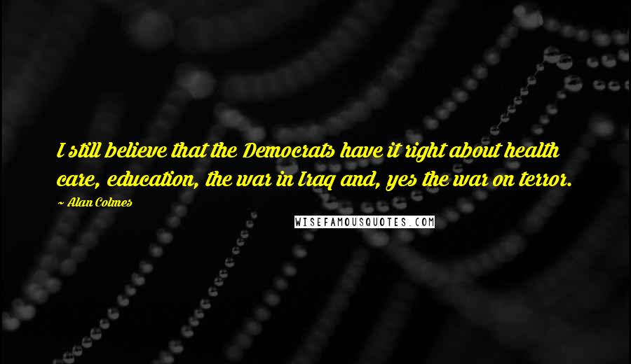 Alan Colmes Quotes: I still believe that the Democrats have it right about health care, education, the war in Iraq and, yes the war on terror.