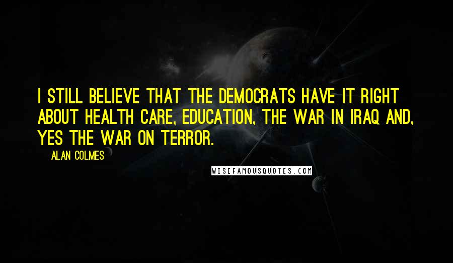 Alan Colmes Quotes: I still believe that the Democrats have it right about health care, education, the war in Iraq and, yes the war on terror.