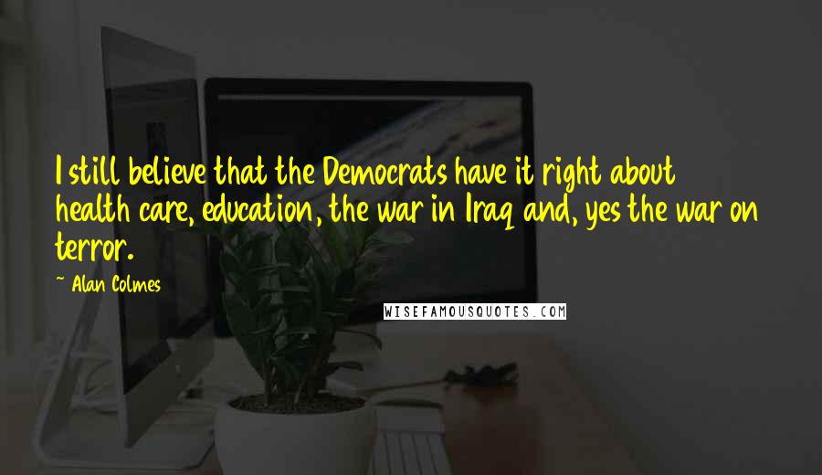 Alan Colmes Quotes: I still believe that the Democrats have it right about health care, education, the war in Iraq and, yes the war on terror.