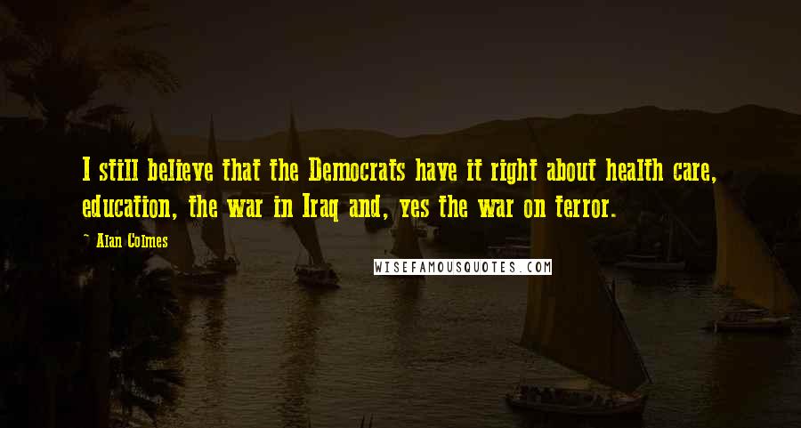 Alan Colmes Quotes: I still believe that the Democrats have it right about health care, education, the war in Iraq and, yes the war on terror.