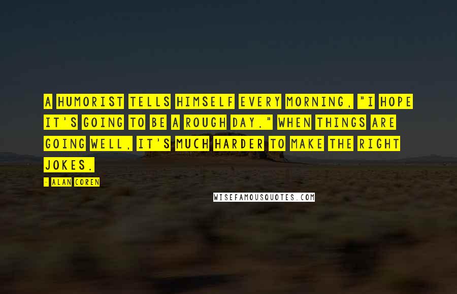 Alan Coren Quotes: A humorist tells himself every morning, "I hope it's going to be a rough day." When things are going well, it's much harder to make the right jokes.