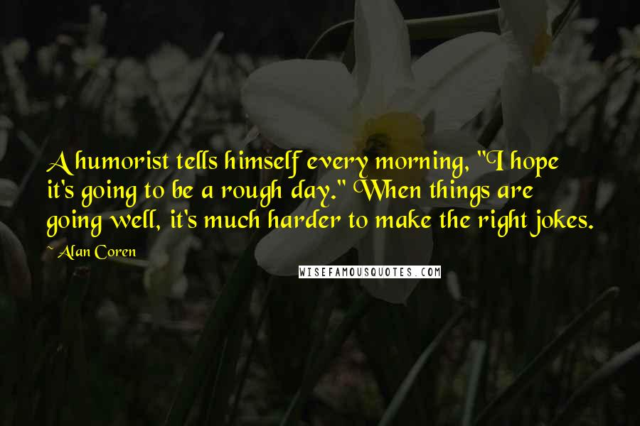 Alan Coren Quotes: A humorist tells himself every morning, "I hope it's going to be a rough day." When things are going well, it's much harder to make the right jokes.
