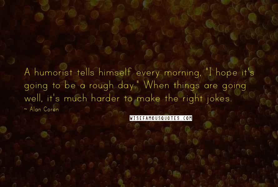 Alan Coren Quotes: A humorist tells himself every morning, "I hope it's going to be a rough day." When things are going well, it's much harder to make the right jokes.