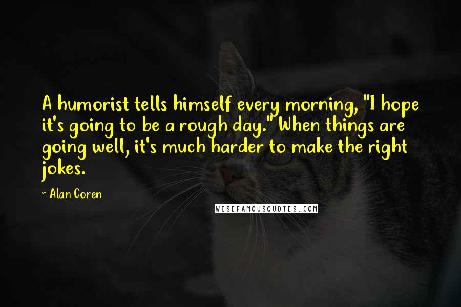 Alan Coren Quotes: A humorist tells himself every morning, "I hope it's going to be a rough day." When things are going well, it's much harder to make the right jokes.