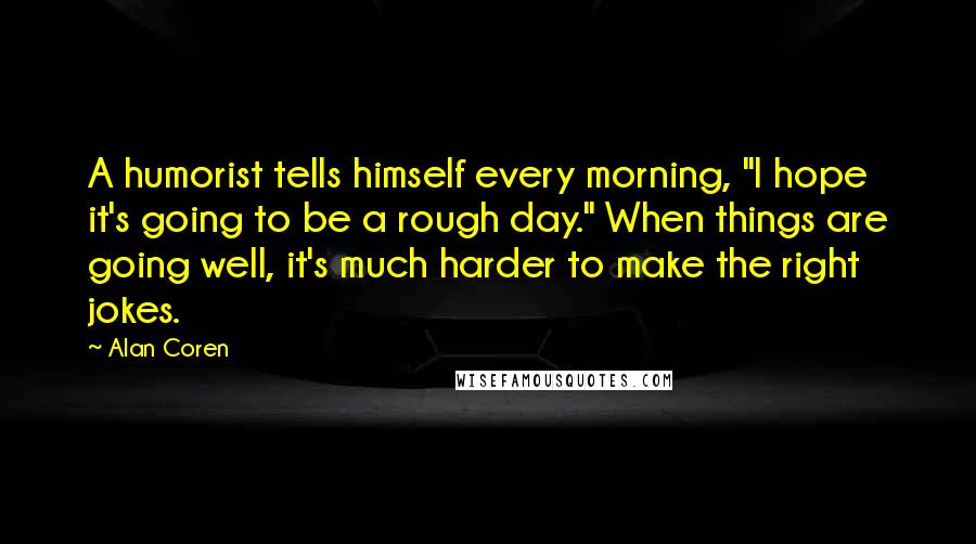 Alan Coren Quotes: A humorist tells himself every morning, "I hope it's going to be a rough day." When things are going well, it's much harder to make the right jokes.