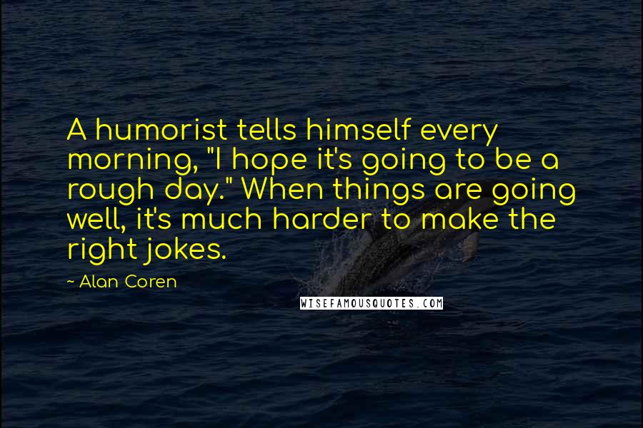 Alan Coren Quotes: A humorist tells himself every morning, "I hope it's going to be a rough day." When things are going well, it's much harder to make the right jokes.