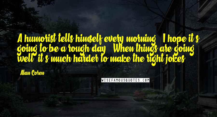 Alan Coren Quotes: A humorist tells himself every morning, "I hope it's going to be a rough day." When things are going well, it's much harder to make the right jokes.