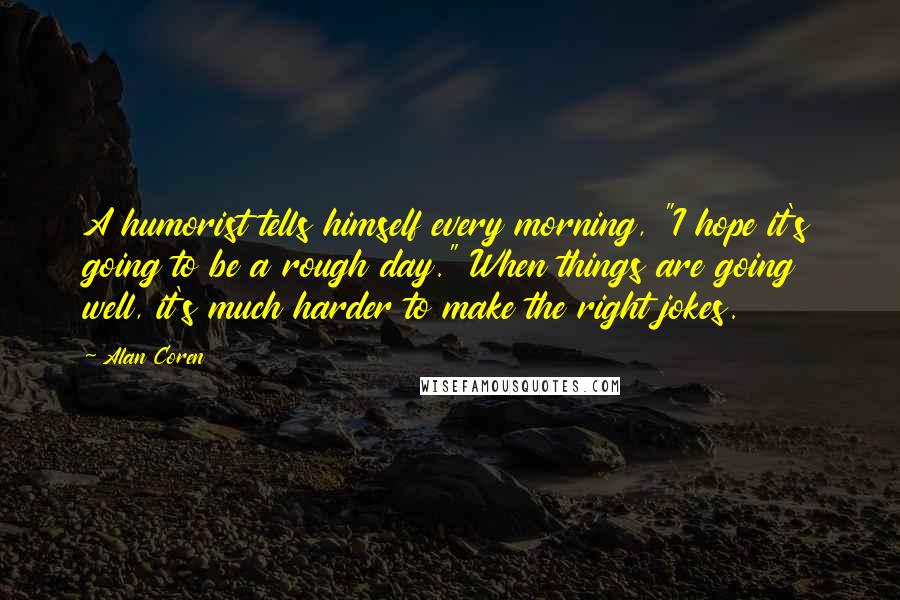 Alan Coren Quotes: A humorist tells himself every morning, "I hope it's going to be a rough day." When things are going well, it's much harder to make the right jokes.