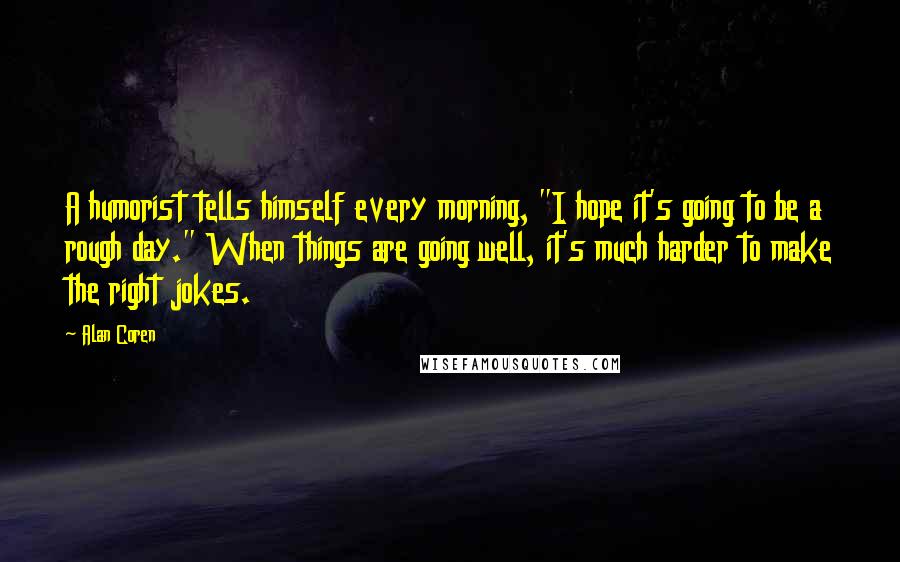 Alan Coren Quotes: A humorist tells himself every morning, "I hope it's going to be a rough day." When things are going well, it's much harder to make the right jokes.