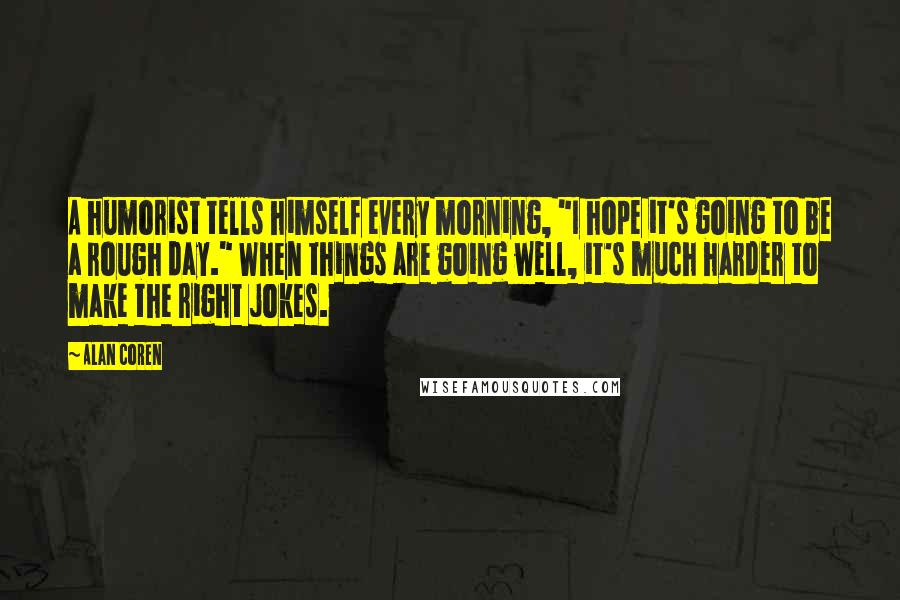 Alan Coren Quotes: A humorist tells himself every morning, "I hope it's going to be a rough day." When things are going well, it's much harder to make the right jokes.