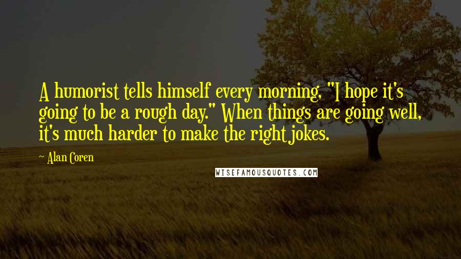 Alan Coren Quotes: A humorist tells himself every morning, "I hope it's going to be a rough day." When things are going well, it's much harder to make the right jokes.