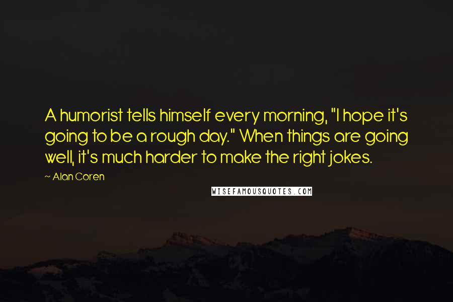 Alan Coren Quotes: A humorist tells himself every morning, "I hope it's going to be a rough day." When things are going well, it's much harder to make the right jokes.