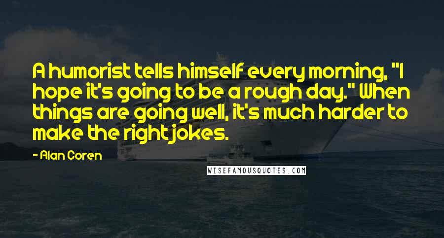 Alan Coren Quotes: A humorist tells himself every morning, "I hope it's going to be a rough day." When things are going well, it's much harder to make the right jokes.