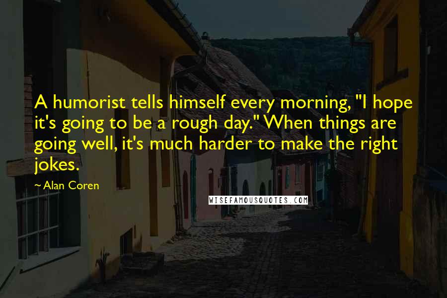 Alan Coren Quotes: A humorist tells himself every morning, "I hope it's going to be a rough day." When things are going well, it's much harder to make the right jokes.