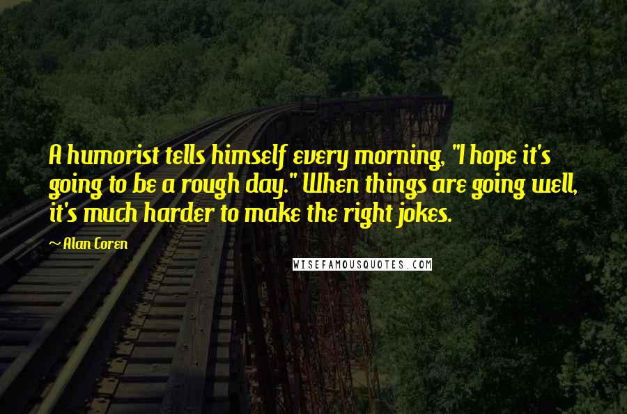 Alan Coren Quotes: A humorist tells himself every morning, "I hope it's going to be a rough day." When things are going well, it's much harder to make the right jokes.