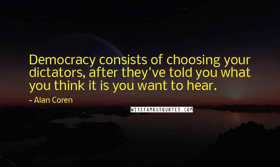 Alan Coren Quotes: Democracy consists of choosing your dictators, after they've told you what you think it is you want to hear.