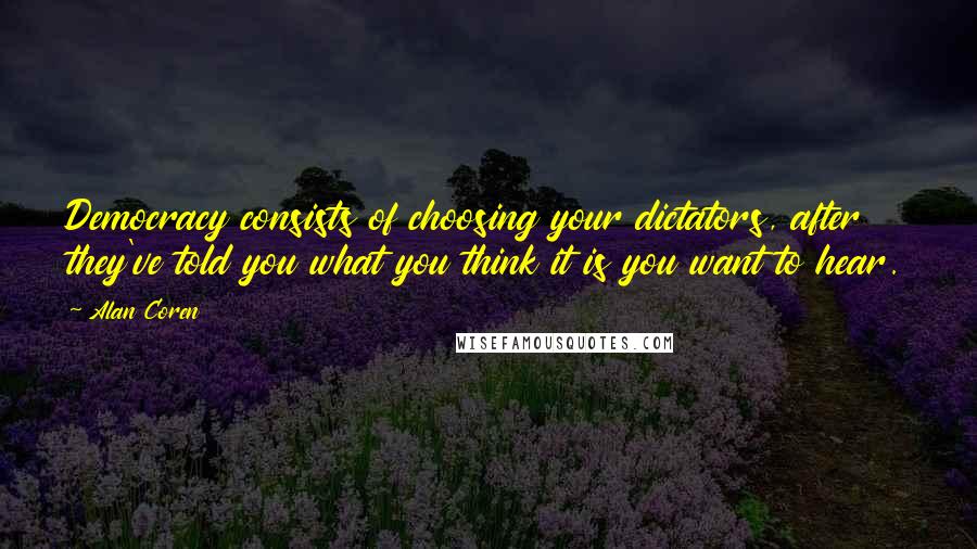 Alan Coren Quotes: Democracy consists of choosing your dictators, after they've told you what you think it is you want to hear.