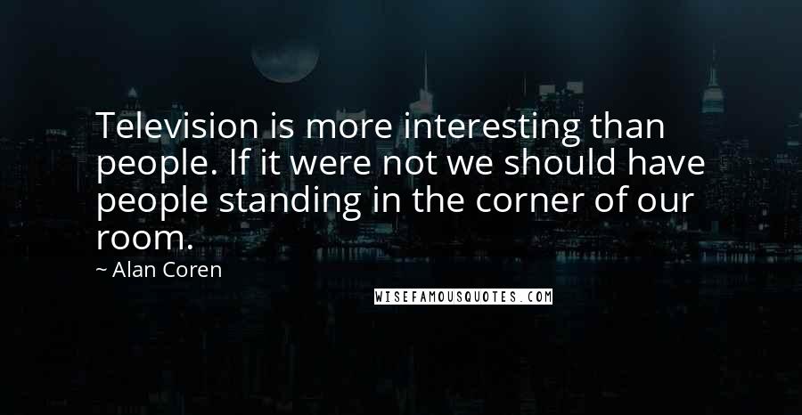 Alan Coren Quotes: Television is more interesting than people. If it were not we should have people standing in the corner of our room.