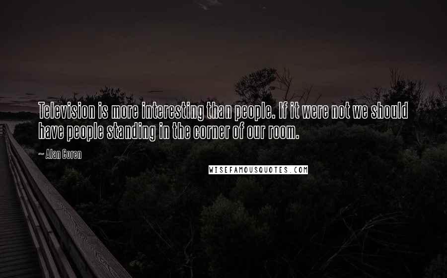 Alan Coren Quotes: Television is more interesting than people. If it were not we should have people standing in the corner of our room.