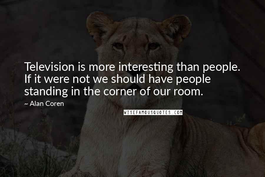 Alan Coren Quotes: Television is more interesting than people. If it were not we should have people standing in the corner of our room.