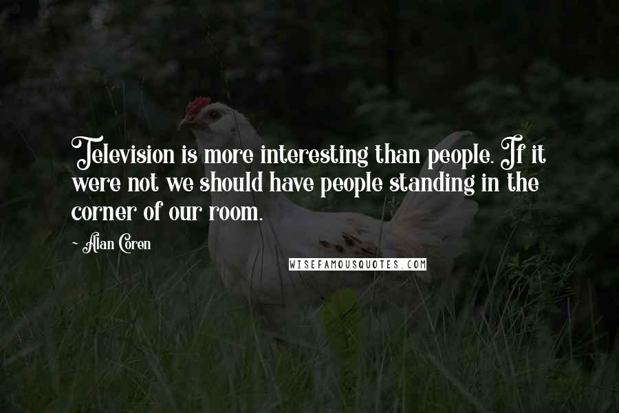 Alan Coren Quotes: Television is more interesting than people. If it were not we should have people standing in the corner of our room.