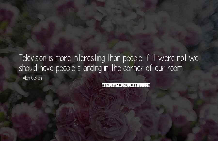 Alan Coren Quotes: Television is more interesting than people. If it were not we should have people standing in the corner of our room.