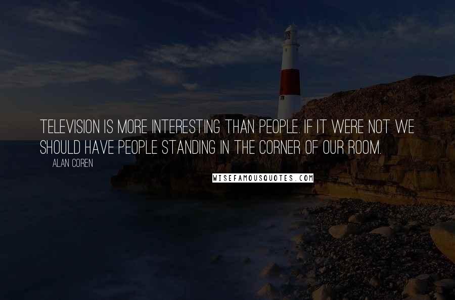 Alan Coren Quotes: Television is more interesting than people. If it were not we should have people standing in the corner of our room.