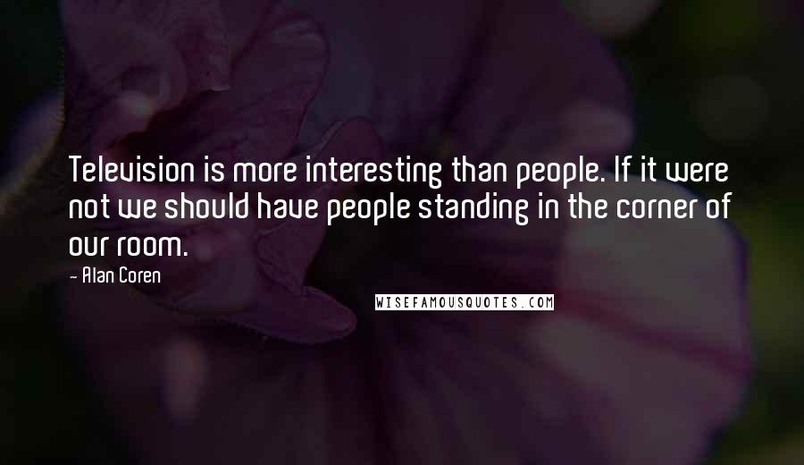 Alan Coren Quotes: Television is more interesting than people. If it were not we should have people standing in the corner of our room.