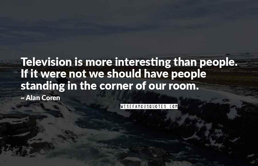 Alan Coren Quotes: Television is more interesting than people. If it were not we should have people standing in the corner of our room.