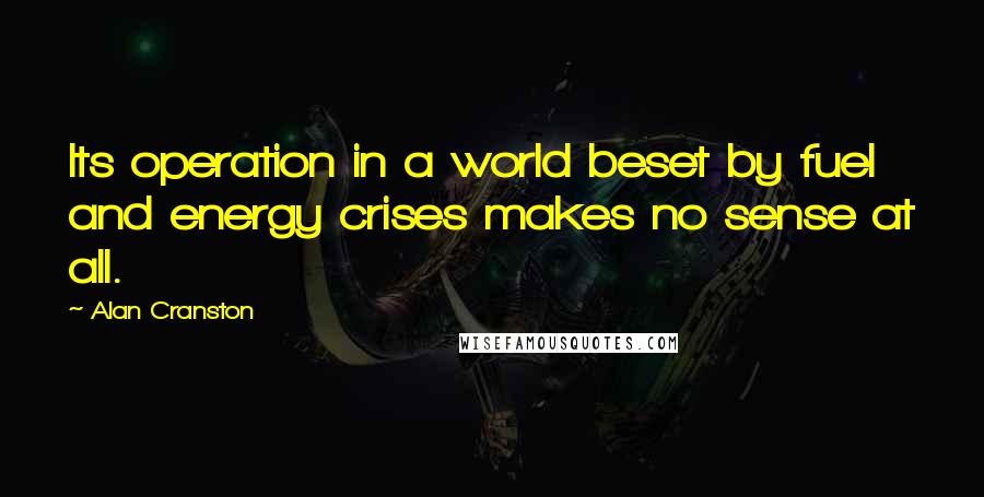 Alan Cranston Quotes: Its operation in a world beset by fuel and energy crises makes no sense at all.