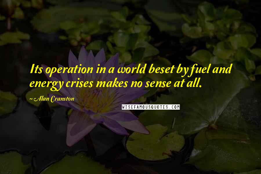 Alan Cranston Quotes: Its operation in a world beset by fuel and energy crises makes no sense at all.