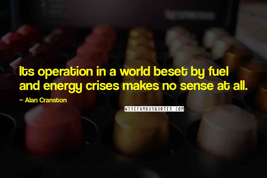 Alan Cranston Quotes: Its operation in a world beset by fuel and energy crises makes no sense at all.