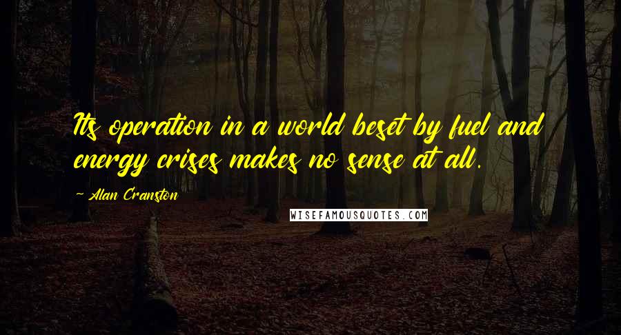 Alan Cranston Quotes: Its operation in a world beset by fuel and energy crises makes no sense at all.