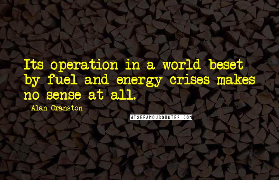 Alan Cranston Quotes: Its operation in a world beset by fuel and energy crises makes no sense at all.