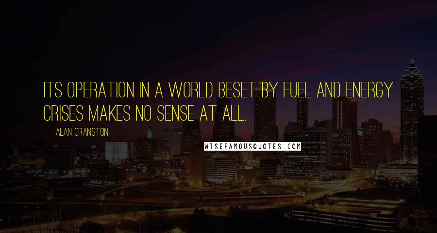 Alan Cranston Quotes: Its operation in a world beset by fuel and energy crises makes no sense at all.