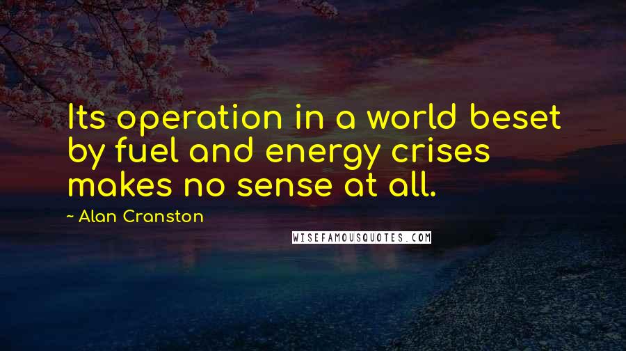 Alan Cranston Quotes: Its operation in a world beset by fuel and energy crises makes no sense at all.