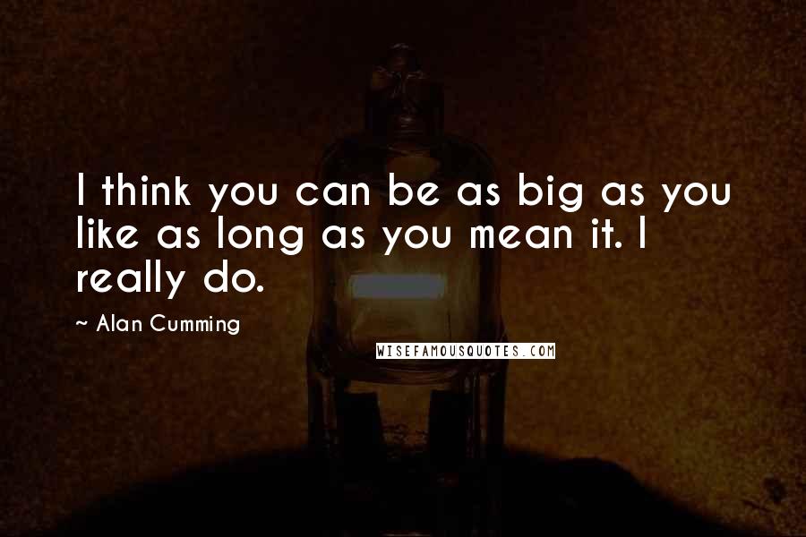 Alan Cumming Quotes: I think you can be as big as you like as long as you mean it. I really do.